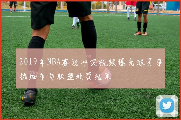 2019年NBA赛场冲突视频曝光球员争执细节与联盟处罚结果