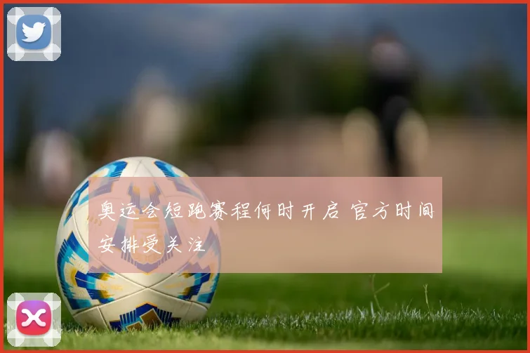 奥运会短跑赛程何时开启 官方时间安排受关注